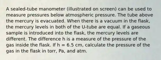 A sealed-tube manometer (illustrated on screen) can be used to measure pressures below atmospheric pressure. The tube above the mercury is evacuated. When there is a vacuum in the flask, the mercury levels in both of the U-tube are equal. If a gaseous sample is introduced into the flask, the mercury levels are different. The difference h is a measure of the pressure of the gas inside the flask. If h = 6.5 cm, calculate the pressure of the gas in the flask in torr, Pa, and atm.