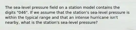 The sea-level pressure field on a station model contains the digits "046". If we assume that the station's sea-level pressure is within the typical range and that an intense hurricane isn't nearby, what is the station's sea-level pressure?