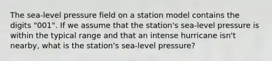 The sea-level pressure field on a station model contains the digits "001". If we assume that the station's sea-level pressure is within the typical range and that an intense hurricane isn't nearby, what is the station's sea-level pressure?