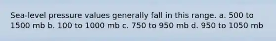 Sea-level pressure values generally fall in this range. a. 500 to 1500 mb b. 100 to 1000 mb c. 750 to 950 mb d. 950 to 1050 mb