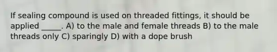 If sealing compound is used on threaded fittings, it should be applied _____. A) to the male and female threads B) to the male threads only C) sparingly D) with a dope brush