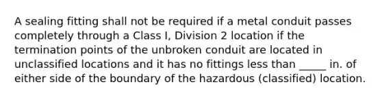 A sealing fitting shall not be required if a metal conduit passes completely through a Class I, Division 2 location if the termination points of the unbroken conduit are located in unclassified locations and it has no fittings less than _____ in. of either side of the boundary of the hazardous (classified) location.