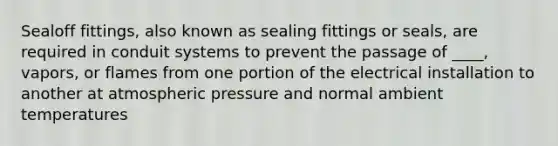 Sealoff fittings, also known as sealing fittings or seals, are required in conduit systems to prevent the passage of ____, vapors, or flames from one portion of the electrical installation to another at atmospheric pressure and normal ambient temperatures