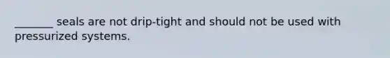 _______ seals are not drip-tight and should not be used with pressurized systems.