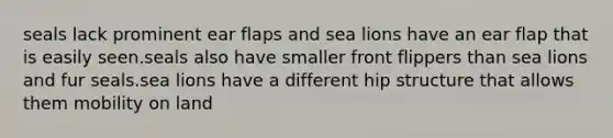 seals lack prominent ear flaps and sea lions have an ear flap that is easily seen.seals also have smaller front flippers than sea lions and fur seals.sea lions have a different hip structure that allows them mobility on land