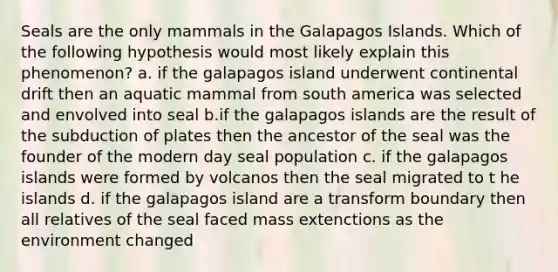 Seals are the only mammals in the Galapagos Islands. Which of the following hypothesis would most likely explain this phenomenon? a. if the galapagos island underwent continental drift then an aquatic mammal from south america was selected and envolved into seal b.if the galapagos islands are the result of the subduction of plates then the ancestor of the seal was the founder of the modern day seal population c. if the galapagos islands were formed by volcanos then the seal migrated to t he islands d. if the galapagos island are a transform boundary then all relatives of the seal faced mass extenctions as the environment changed