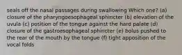 seals off the nasal passages during swallowing Which one? (a) closure of the pharyngoesophageal sphincter (b) elevation of the uvula (c) position of the tongue against the hard palate (d) closure of the gastroesophageal sphincter (e) bolus pushed to the rear of the mouth by the tongue (f) tight apposition of the vocal folds