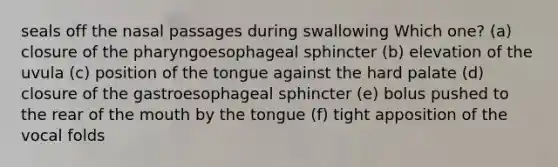 seals off the nasal passages during swallowing Which one? (a) closure of the pharyngoesophageal sphincter (b) elevation of the uvula (c) position of the tongue against the hard palate (d) closure of the gastroesophageal sphincter (e) bolus pushed to the rear of the mouth by the tongue (f) tight apposition of the vocal folds