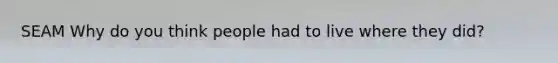 SEAM Why do you think people had to live where they did?