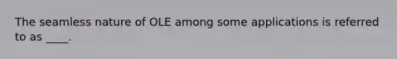 The seamless nature of OLE among some applications is referred to as ____.