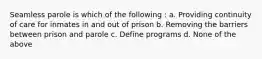 Seamless parole is which of the following : a. Providing continuity of care for inmates in and out of prison b. Removing the barriers between prison and parole c. Define programs d. None of the above