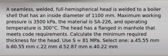 A seamless, welded, full-hemispherical head is welded to a boiler shell that has an inside diameter of 1100 mm. Maximum working pressure is 3500 kPa, the material is SA-226, and operating temperature is 300°C. The head has a flanged in manhole that meets code requirements. Calculate the minimum required thickness for the head. Use S = 81 MPa. Select one: a.45.55 mm b.60.55 mm c.22 mm d.52.87 mm e.40.22 mm