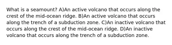 What is a seamount? A)An active volcano that occurs along the crest of the mid-ocean ridge. B)An active volcano that occurs along the trench of a subduction zone. C)An inactive volcano that occurs along the crest of the mid-ocean ridge. D)An inactive volcano that occurs along the trench of a subduction zone.