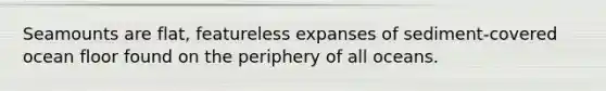 Seamounts are flat, featureless expanses of sediment-covered ocean floor found on the periphery of all oceans.