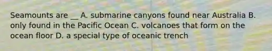 Seamounts are __ A. submarine canyons found near Australia B. only found in the Pacific Ocean C. volcanoes that form on the ocean floor D. a special type of oceanic trench