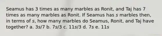 Seamus has 3 times as many marbles as Ronit, and Taj has 7 times as many marbles as Ronit. If Seamus has 𝘴 marbles then, in terms of 𝘴, how many marbles do Seamus, Ronit, and Taj have together? a. 3𝘴/7 b. 7𝘴/3 c. 11𝘴/3 d. 7𝘴 e. 11𝘴