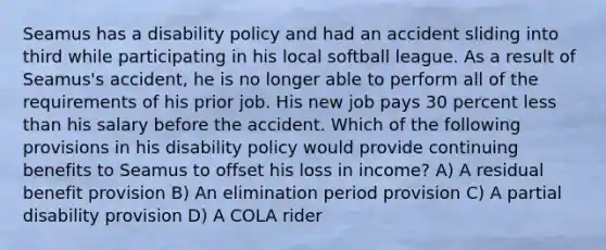 Seamus has a disability policy and had an accident sliding into third while participating in his local softball league. As a result of Seamus's accident, he is no longer able to perform all of the requirements of his prior job. His new job pays 30 percent less than his salary before the accident. Which of the following provisions in his disability policy would provide continuing benefits to Seamus to offset his loss in income? A) A residual benefit provision B) An elimination period provision C) A partial disability provision D) A COLA rider