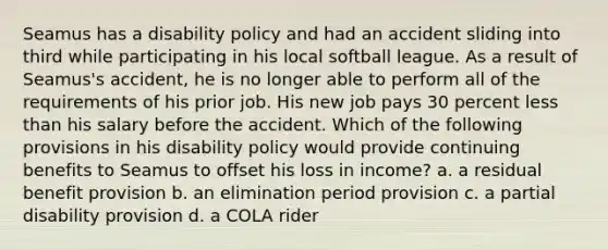 Seamus has a disability policy and had an accident sliding into third while participating in his local softball league. As a result of Seamus's accident, he is no longer able to perform all of the requirements of his prior job. His new job pays 30 percent less than his salary before the accident. Which of the following provisions in his disability policy would provide continuing benefits to Seamus to offset his loss in income? a. a residual benefit provision b. an elimination period provision c. a partial disability provision d. a COLA rider