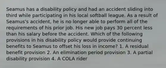 Seamus has a disability policy and had an accident sliding into third while participating in his local softball league. As a result of Seamus's accident, he is no longer able to perform all of the requirements of his prior job. His new job pays 30 percent less than his salary before the accident. Which of the following provisions in his disability policy would provide continuing benefits to Seamus to offset his loss in income? 1. A residual benefit provision 2. An elimination period provision 3. A partial disability provision 4. A COLA rider