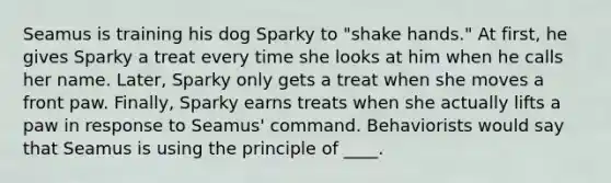 Seamus is training his dog Sparky to "shake hands." At first, he gives Sparky a treat every time she looks at him when he calls her name. Later, Sparky only gets a treat when she moves a front paw. Finally, Sparky earns treats when she actually lifts a paw in response to Seamus' command. Behaviorists would say that Seamus is using the principle of ____.