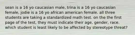 sean is a 16 yo caucasian male, trina is a 16 yo caucasian female, jodie is a 16 yo african american female. all three students are taking a standardized math test. on the the first page of the test, they must indicate their age, gender, race. which student is least likely to be affected by stereotype threat?