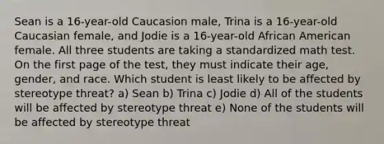 Sean is a 16-year-old Caucasion male, Trina is a 16-year-old Caucasian female, and Jodie is a 16-year-old African American female. All three students are taking a standardized math test. On the first page of the test, they must indicate their age, gender, and race. Which student is least likely to be affected by stereotype threat? a) Sean b) Trina c) Jodie d) All of the students will be affected by stereotype threat e) None of the students will be affected by stereotype threat