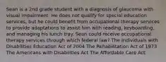 Sean is a 2nd grade student with a diagnosis of glaucoma with visual impairment. He does not qualify for special education services, but he could benefit from occupational therapy services to provide adaptations to assist him with reading, keyboarding, and managing his lunch tray. Sean could receive occupational therapy services through which federal law? The Individuals with Disabilities Education Act of 2004 The Rehabilitation Act of 1973 The Americans with Disabilities Act The Affordable Care Act