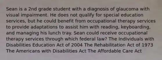 Sean is a 2nd grade student with a diagnosis of glaucoma with visual impairment. He does not qualify for special education services, but he could benefit from occupational therapy services to provide adaptations to assist him with reading, keyboarding, and managing his lunch tray. Sean could receive occupational therapy services through which federal law? The Individuals with Disabilities Education Act of 2004 The Rehabilitation Act of 1973 The Americans with Disabilities Act The Affordable Care Act