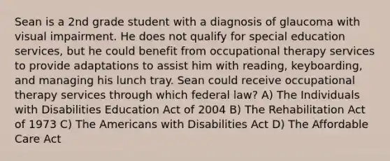 Sean is a 2nd grade student with a diagnosis of glaucoma with visual impairment. He does not qualify for special education services, but he could benefit from occupational therapy services to provide adaptations to assist him with reading, keyboarding, and managing his lunch tray. Sean could receive occupational therapy services through which federal law? A) The Individuals with Disabilities Education Act of 2004 B) The Rehabilitation Act of 1973 C) The Americans with Disabilities Act D) The Affordable Care Act