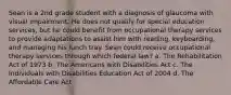 Sean is a 2nd grade student with a diagnosis of glaucoma with visual impairment. He does not qualify for special education services, but he could benefit from occupational therapy services to provide adaptations to assist him with reading, keyboarding, and managing his lunch tray. Sean could receive occupational therapy services through which federal law? a. The Rehabilitation Act of 1973 b. The Americans with Disabilities Act c. The Individuals with Disabilities Education Act of 2004 d. The Affordable Care Act