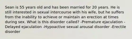 Sean is 55 years old and has been married for 20 years. He is still interested in sexual intercourse with his wife, but he suffers from the inability to achieve or maintain an erection at times during sex. What is this disorder called? -Premature ejaculation -Delayed ejaculation -Hypoactive sexual arousal disorder -Erectile disorder