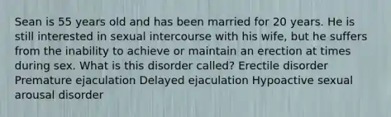 Sean is 55 years old and has been married for 20 years. He is still interested in sexual intercourse with his wife, but he suffers from the inability to achieve or maintain an erection at times during sex. What is this disorder called? Erectile disorder Premature ejaculation Delayed ejaculation Hypoactive sexual arousal disorder