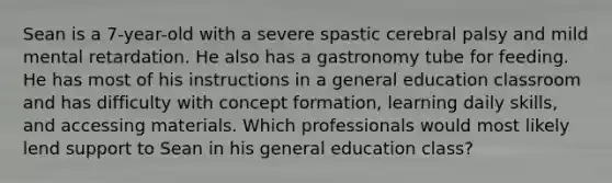 Sean is a 7-year-old with a severe spastic cerebral palsy and mild mental retardation. He also has a gastronomy tube for feeding. He has most of his instructions in a general education classroom and has difficulty with concept formation, learning daily skills, and accessing materials. Which professionals would most likely lend support to Sean in his general education class?