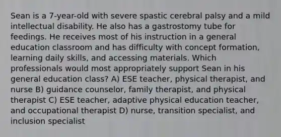 Sean is a 7-year-old with severe spastic cerebral palsy and a mild intellectual disability. He also has a gastrostomy tube for feedings. He receives most of his instruction in a general education classroom and has difficulty with concept formation, learning daily skills, and accessing materials. Which professionals would most appropriately support Sean in his general education class? A) ESE teacher, physical therapist, and nurse B) guidance counselor, family therapist, and physical therapist C) ESE teacher, adaptive physical education teacher, and occupational therapist D) nurse, transition specialist, and inclusion specialist