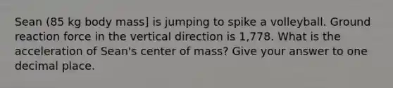 Sean (85 kg body mass] is jumping to spike a volleyball. Ground reaction force in the vertical direction is 1,778. What is the acceleration of Sean's center of mass? Give your answer to one decimal place.