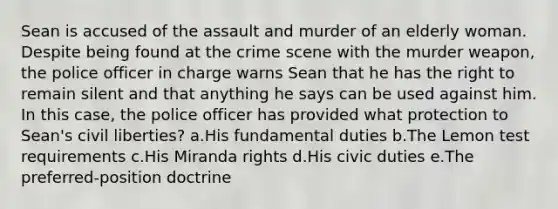 Sean is accused of the assault and murder of an elderly woman. Despite being found at the crime scene with the murder weapon, the police officer in charge warns Sean that he has the right to remain silent and that anything he says can be used against him. In this case, the police officer has provided what protection to Sean's civil liberties? a.His fundamental duties b.The Lemon test requirements c.His Miranda rights d.His civic duties e.The preferred-position doctrine