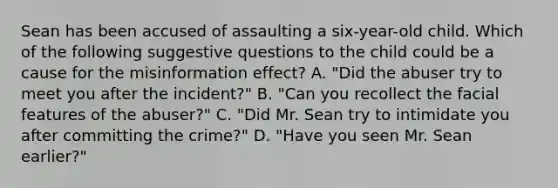 Sean has been accused of assaulting a six-year-old child. Which of the following suggestive questions to the child could be a cause for the misinformation effect? A. "Did the abuser try to meet you after the incident?" B. "Can you recollect the facial features of the abuser?" C. "Did Mr. Sean try to intimidate you after committing the crime?" D. "Have you seen Mr. Sean earlier?"