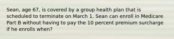 Sean, age 67, is covered by a group health plan that is scheduled to terminate on March 1. Sean can enroll in Medicare Part B without having to pay the 10 percent premium surcharge if he enrolls when?