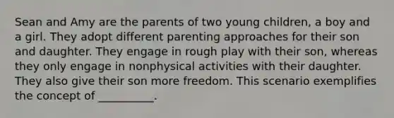 Sean and Amy are the parents of two young children, a boy and a girl. They adopt different parenting approaches for their son and daughter. They engage in rough play with their son, whereas they only engage in nonphysical activities with their daughter. They also give their son more freedom. This scenario exemplifies the concept of __________.