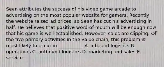 Sean attributes the success of his video game arcade to advertising on the most popular website for gamers. Recently, the website raised ad prices, so Sean has cut his advertising in half. He believes that positive word-of-mouth will be enough now that his game is well established. However, sales are slipping. Of the five primary activities in the value chain, this problem is most likely to occur in __________. A. inbound logistics B. operations C. outbound logistics D. marketing and sales E. service