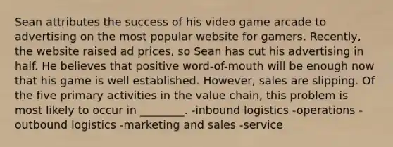 Sean attributes the success of his video game arcade to advertising on the most popular website for gamers. Recently, the website raised ad prices, so Sean has cut his advertising in half. He believes that positive word-of-mouth will be enough now that his game is well established. However, sales are slipping. Of the five primary activities in the value chain, this problem is most likely to occur in ________. -inbound logistics -operations -outbound logistics -marketing and sales -service