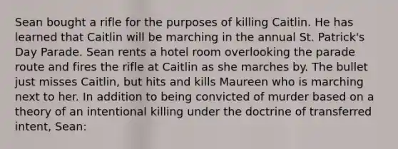 Sean bought a rifle for the purposes of killing Caitlin. He has learned that Caitlin will be marching in the annual St. Patrick's Day Parade. Sean rents a hotel room overlooking the parade route and fires the rifle at Caitlin as she marches by. The bullet just misses Caitlin, but hits and kills Maureen who is marching next to her. In addition to being convicted of murder based on a theory of an intentional killing under the doctrine of transferred intent, Sean: