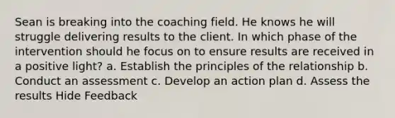 Sean is breaking into the coaching field. He knows he will struggle delivering results to the client. In which phase of the intervention should he focus on to ensure results are received in a positive light? a. Establish the principles of the relationship b. Conduct an assessment c. Develop an action plan d. Assess the results Hide Feedback