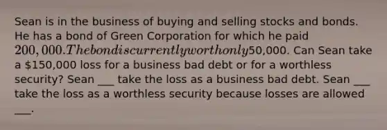 Sean is in the business of buying and selling stocks and bonds. He has a bond of Green Corporation for which he paid 200,000. The bond is currently worth only50,000. Can Sean take a 150,000 loss for a business bad debt or for a worthless security? Sean ___ take the loss as a business bad debt. Sean ___ take the loss as a worthless security because losses are allowed ___.