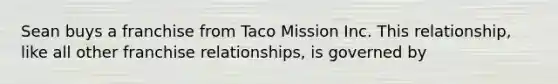 Sean buys a franchise from Taco Mission Inc. This relationship, like all other franchise relationships, is governed by