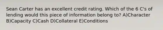 Sean Carter has an excellent credit rating. Which of the 6 C's of lending would this piece of information belong to? A)Character B)Capacity C)Cash D)Collateral E)Conditions