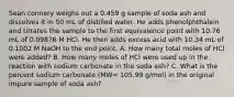 Sean connery weighs out a 0.459 g sample of soda ash and dissolves it in 50 mL of distilled water. He adds phenolphthalein and titrates the sample to the first equivalence point with 10.76 mL of 0.09876 M HCl. He then adds excess acid with 10.34 mL of 0.1002 M NaOH to the end point. A. How many total moles of HCl were added? B. How many moles of HCl were used up in the reaction with sodium carbonate in the soda ash? C. What is the percent sodium carbonate (MW= 105.99 g/mol) in the original impure sample of soda ash?