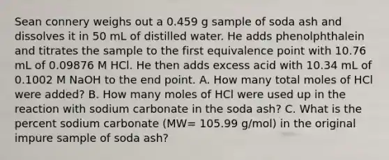 Sean connery weighs out a 0.459 g sample of soda ash and dissolves it in 50 mL of distilled water. He adds phenolphthalein and titrates the sample to the first equivalence point with 10.76 mL of 0.09876 M HCl. He then adds excess acid with 10.34 mL of 0.1002 M NaOH to the end point. A. How many total moles of HCl were added? B. How many moles of HCl were used up in the reaction with sodium carbonate in the soda ash? C. What is the percent sodium carbonate (MW= 105.99 g/mol) in the original impure sample of soda ash?