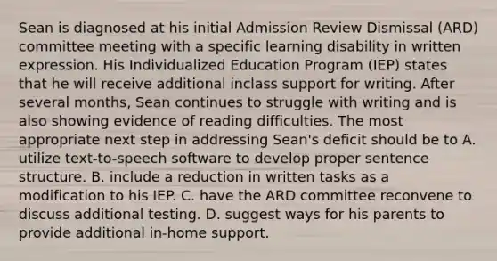 Sean is diagnosed at his initial Admission Review Dismissal (ARD) committee meeting with a specific learning disability in written expression. His Individualized Education Program (IEP) states that he will receive additional inclass support for writing. After several months, Sean continues to struggle with writing and is also showing evidence of reading difficulties. The most appropriate next step in addressing Sean's deficit should be to A. utilize text-to-speech software to develop proper sentence structure. B. include a reduction in written tasks as a modification to his IEP. C. have the ARD committee reconvene to discuss additional testing. D. suggest ways for his parents to provide additional in-home support.