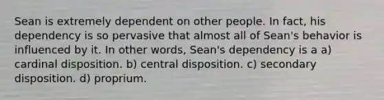 Sean is extremely dependent on other people. In fact, his dependency is so pervasive that almost all of Sean's behavior is influenced by it. In other words, Sean's dependency is a a) cardinal disposition. b) central disposition. c) secondary disposition. d) proprium.